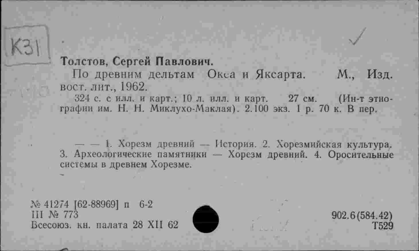 ﻿КЗ)
Толстов, Сергей Павлович.
По древним дельтам Окса и Яксарта. М., Изд. вост, лит., 1962.
324 с. с илл. и карт.; 10 л. илл. и карт. 27 см. (Ин-т этнографии им. H. Н. Миклухо-Маклая). 2.100 экз. 1 р. 70 к. В пер.
-----1. Хорезм древний — История. 2. Хорезмийская культура.
3. Археологические памятники — Хорезм древний. 4. Оросительные системы в древнем Хорезме.
№ 41274 [62-88969] п 6-2
III № 773
Всесоюз. кн. палата 28 XII 62
902.6(584.42)
Т529